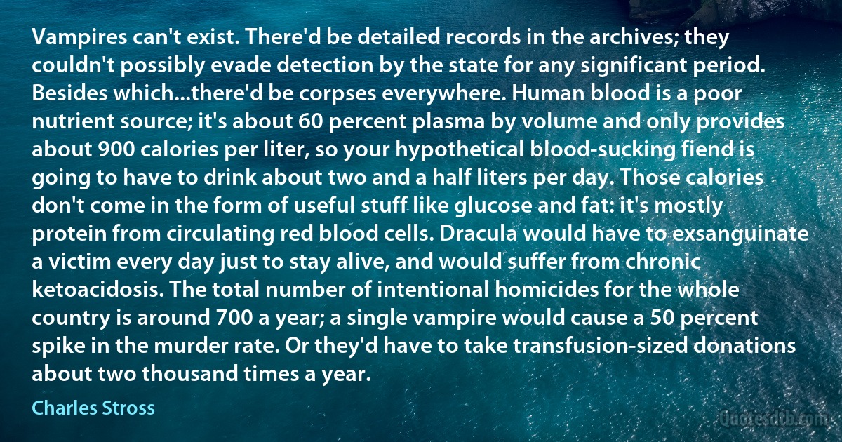 Vampires can't exist. There'd be detailed records in the archives; they couldn't possibly evade detection by the state for any significant period. Besides which...there'd be corpses everywhere. Human blood is a poor nutrient source; it's about 60 percent plasma by volume and only provides about 900 calories per liter, so your hypothetical blood-sucking fiend is going to have to drink about two and a half liters per day. Those calories don't come in the form of useful stuff like glucose and fat: it's mostly protein from circulating red blood cells. Dracula would have to exsanguinate a victim every day just to stay alive, and would suffer from chronic ketoacidosis. The total number of intentional homicides for the whole country is around 700 a year; a single vampire would cause a 50 percent spike in the murder rate. Or they'd have to take transfusion-sized donations about two thousand times a year. (Charles Stross)