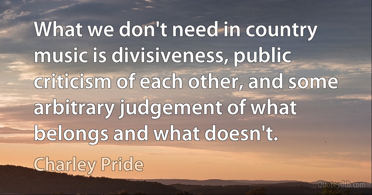 What we don't need in country music is divisiveness, public criticism of each other, and some arbitrary judgement of what belongs and what doesn't. (Charley Pride)