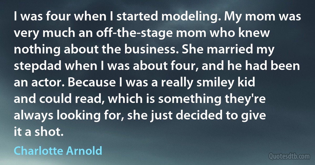 I was four when I started modeling. My mom was very much an off-the-stage mom who knew nothing about the business. She married my stepdad when I was about four, and he had been an actor. Because I was a really smiley kid and could read, which is something they're always looking for, she just decided to give it a shot. (Charlotte Arnold)