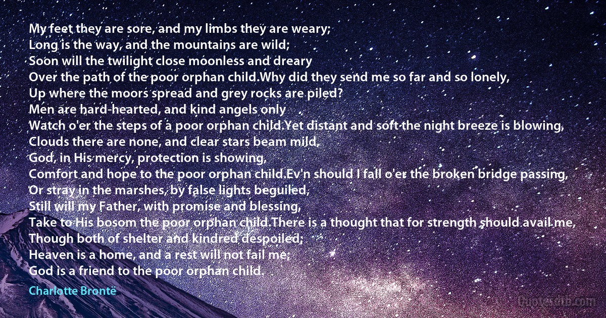 My feet they are sore, and my limbs they are weary;
Long is the way, and the mountains are wild;
Soon will the twilight close moonless and dreary
Over the path of the poor orphan child.Why did they send me so far and so lonely,
Up where the moors spread and grey rocks are piled?
Men are hard-hearted, and kind angels only
Watch o'er the steps of a poor orphan child.Yet distant and soft the night breeze is blowing,
Clouds there are none, and clear stars beam mild,
God, in His mercy, protection is showing,
Comfort and hope to the poor orphan child.Ev'n should I fall o'er the broken bridge passing,
Or stray in the marshes, by false lights beguiled,
Still will my Father, with promise and blessing,
Take to His bosom the poor orphan child.There is a thought that for strength should avail me,
Though both of shelter and kindred despoiled;
Heaven is a home, and a rest will not fail me;
God is a friend to the poor orphan child. (Charlotte Brontë)