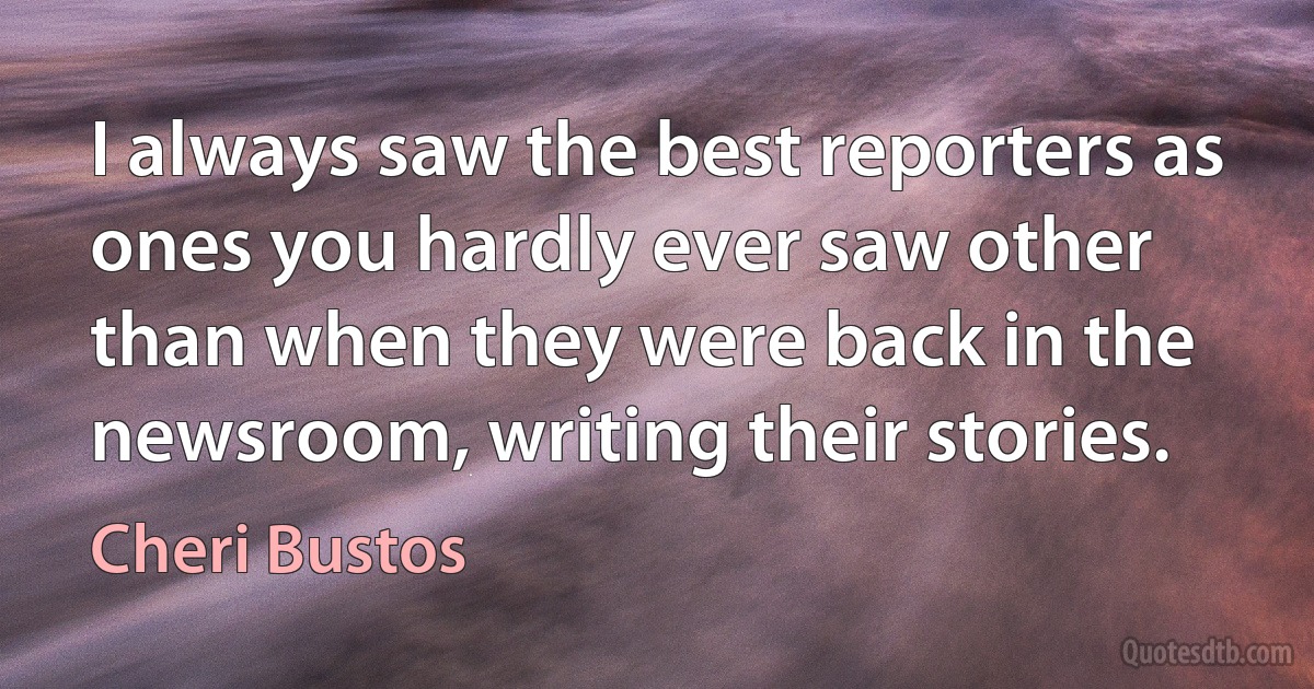 I always saw the best reporters as ones you hardly ever saw other than when they were back in the newsroom, writing their stories. (Cheri Bustos)