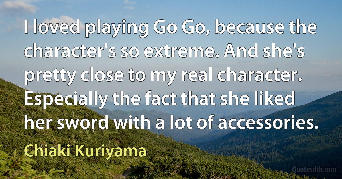 I loved playing Go Go, because the character's so extreme. And she's pretty close to my real character. Especially the fact that she liked her sword with a lot of accessories. (Chiaki Kuriyama)