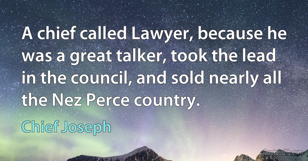 A chief called Lawyer, because he was a great talker, took the lead in the council, and sold nearly all the Nez Perce country. (Chief Joseph)