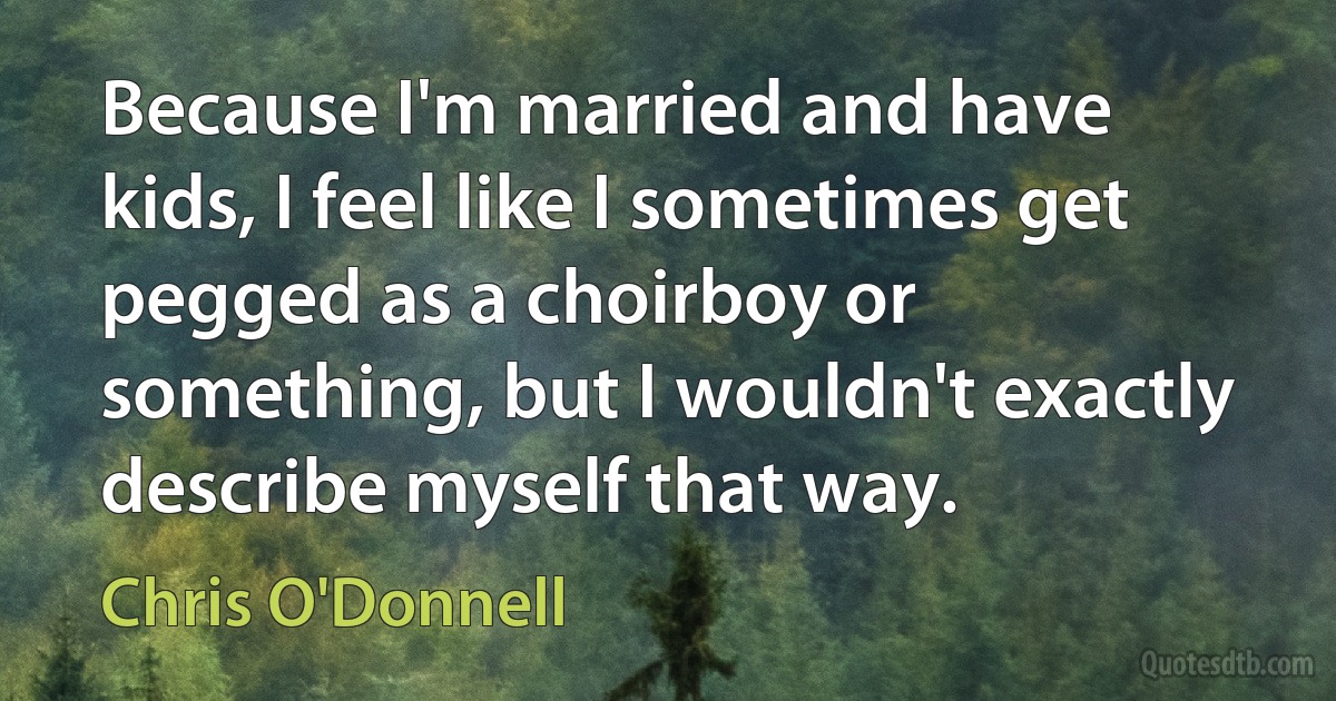 Because I'm married and have kids, I feel like I sometimes get pegged as a choirboy or something, but I wouldn't exactly describe myself that way. (Chris O'Donnell)