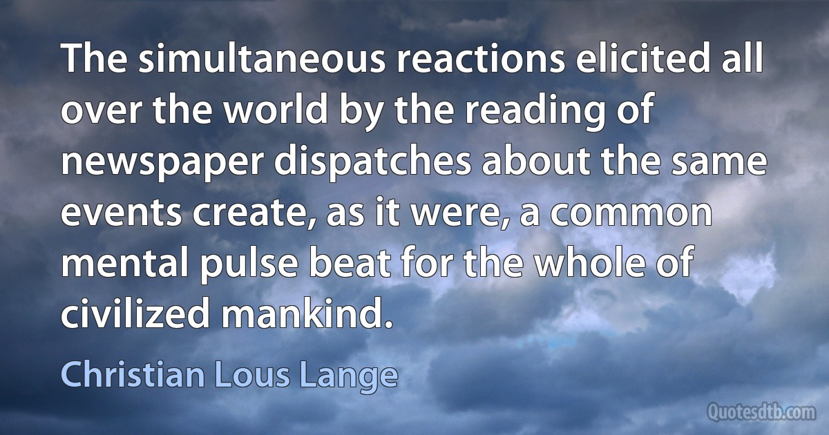 The simultaneous reactions elicited all over the world by the reading of newspaper dispatches about the same events create, as it were, a common mental pulse beat for the whole of civilized mankind. (Christian Lous Lange)