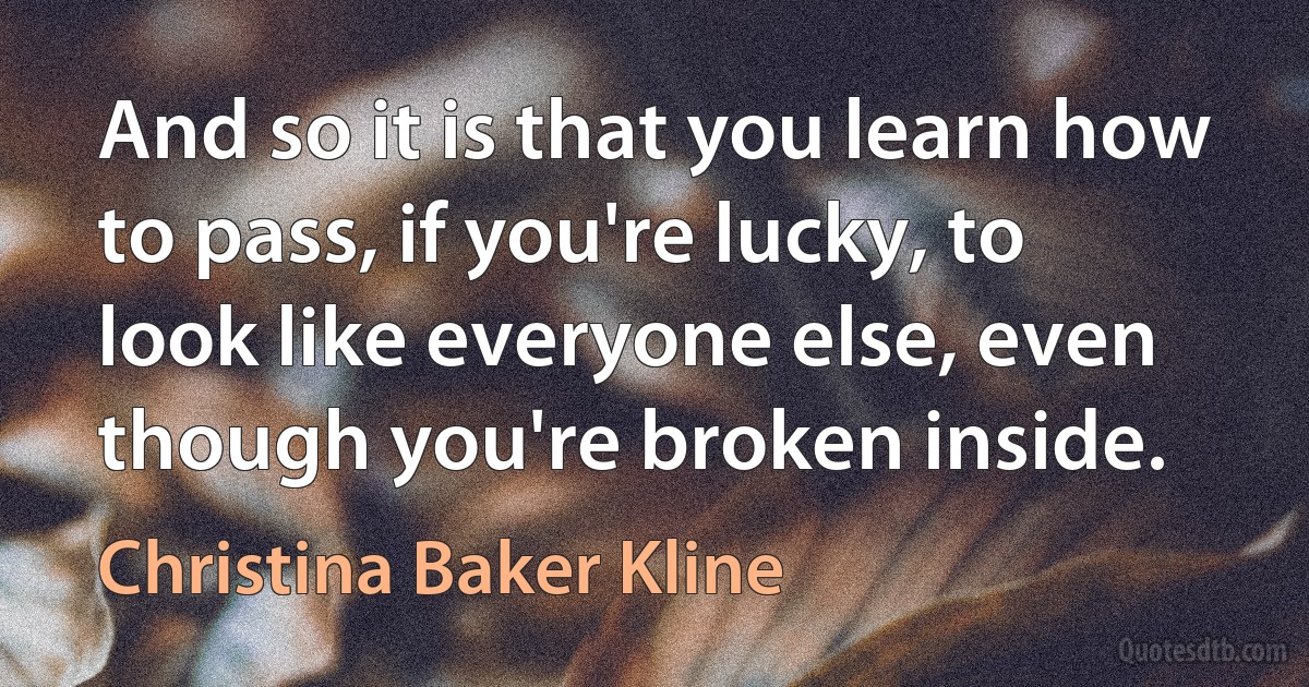 And so it is that you learn how to pass, if you're lucky, to look like everyone else, even though you're broken inside. (Christina Baker Kline)