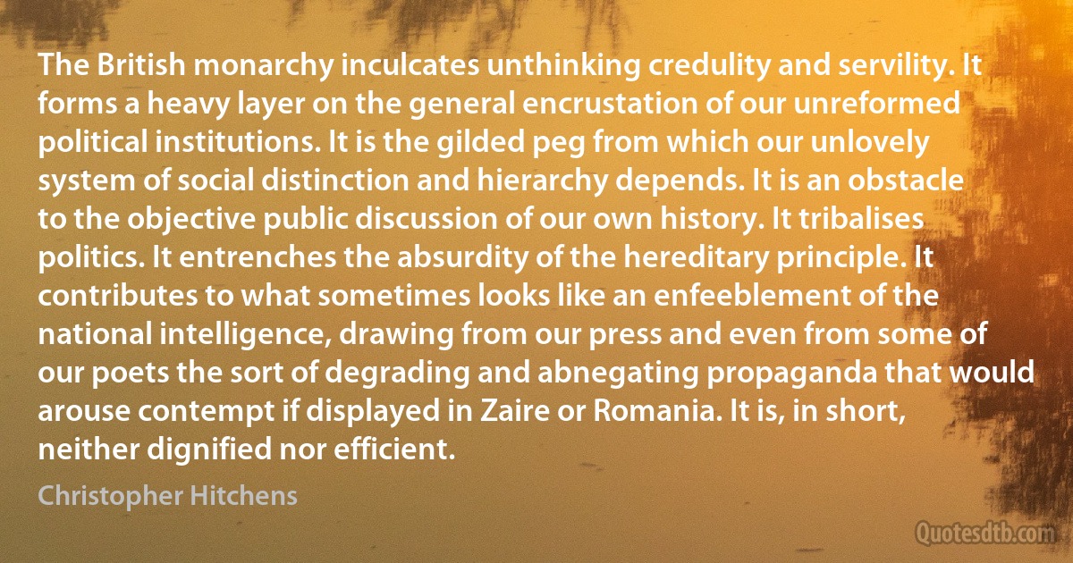 The British monarchy inculcates unthinking credulity and servility. It forms a heavy layer on the general encrustation of our unreformed political institutions. It is the gilded peg from which our unlovely system of social distinction and hierarchy depends. It is an obstacle to the objective public discussion of our own history. It tribalises politics. It entrenches the absurdity of the hereditary principle. It contributes to what sometimes looks like an enfeeblement of the national intelligence, drawing from our press and even from some of our poets the sort of degrading and abnegating propaganda that would arouse contempt if displayed in Zaire or Romania. It is, in short, neither dignified nor efficient. (Christopher Hitchens)