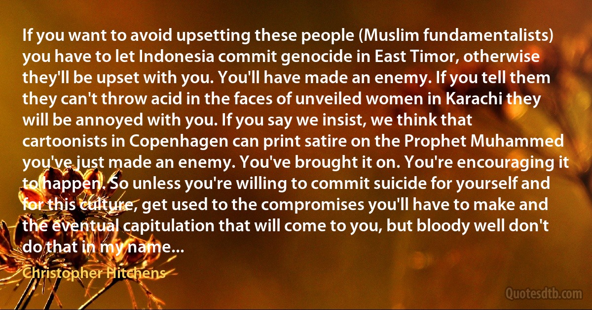 If you want to avoid upsetting these people (Muslim fundamentalists) you have to let Indonesia commit genocide in East Timor, otherwise they'll be upset with you. You'll have made an enemy. If you tell them they can't throw acid in the faces of unveiled women in Karachi they will be annoyed with you. If you say we insist, we think that cartoonists in Copenhagen can print satire on the Prophet Muhammed you've just made an enemy. You've brought it on. You're encouraging it to happen. So unless you're willing to commit suicide for yourself and for this culture, get used to the compromises you'll have to make and the eventual capitulation that will come to you, but bloody well don't do that in my name... (Christopher Hitchens)