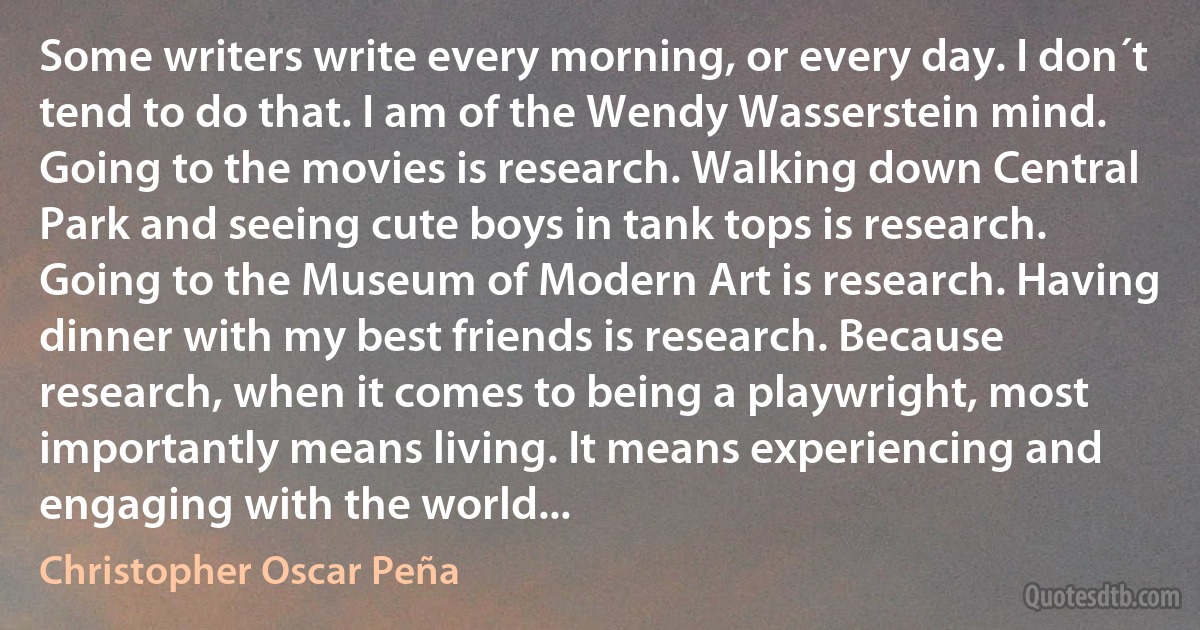 Some writers write every morning, or every day. I don´t tend to do that. I am of the Wendy Wasserstein mind. Going to the movies is research. Walking down Central Park and seeing cute boys in tank tops is research. Going to the Museum of Modern Art is research. Having dinner with my best friends is research. Because research, when it comes to being a playwright, most importantly means living. It means experiencing and engaging with the world... (Christopher Oscar Peña)