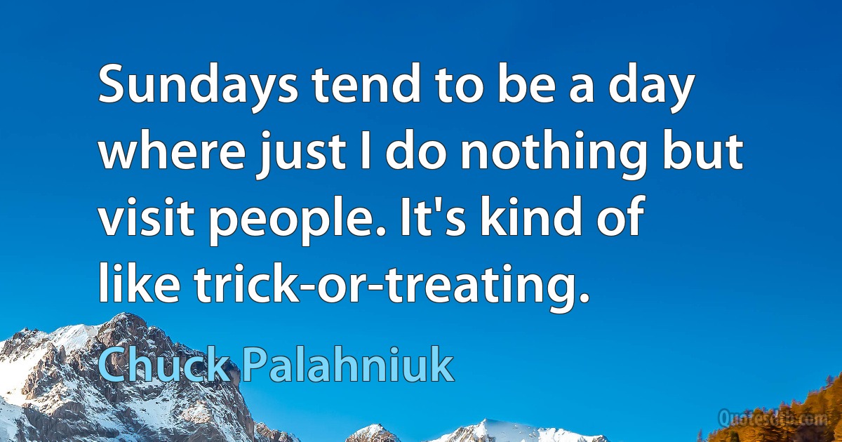 Sundays tend to be a day where just I do nothing but visit people. It's kind of like trick-or-treating. (Chuck Palahniuk)