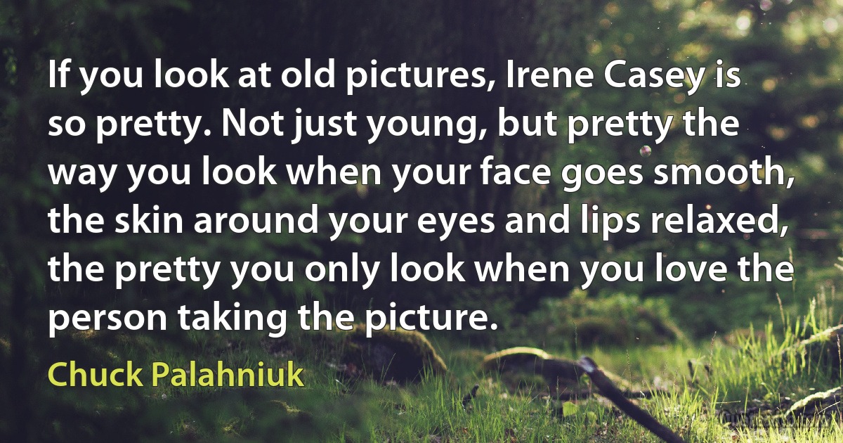 If you look at old pictures, Irene Casey is so pretty. Not just young, but pretty the way you look when your face goes smooth, the skin around your eyes and lips relaxed, the pretty you only look when you love the person taking the picture. (Chuck Palahniuk)