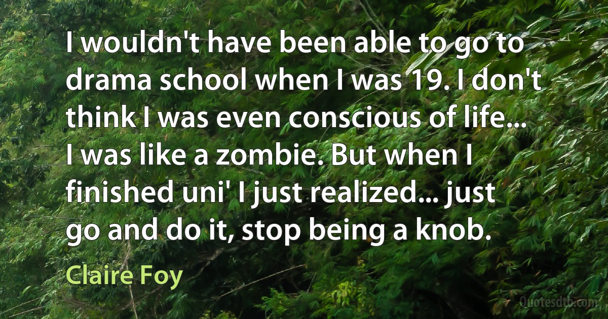 I wouldn't have been able to go to drama school when I was 19. I don't think I was even conscious of life... I was like a zombie. But when I finished uni' I just realized... just go and do it, stop being a knob. (Claire Foy)