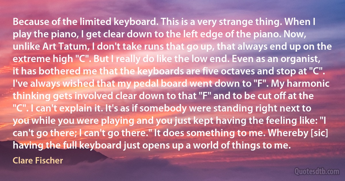 Because of the limited keyboard. This is a very strange thing. When I play the piano, I get clear down to the left edge of the piano. Now, unlike Art Tatum, I don't take runs that go up, that always end up on the extreme high "C". But I really do like the low end. Even as an organist, it has bothered me that the keyboards are five octaves and stop at "C". I've always wished that my pedal board went down to "F". My harmonic thinking gets involved clear down to that "F" and to be cut off at the "C". I can't explain it. It's as if somebody were standing right next to you while you were playing and you just kept having the feeling like: "I can't go there; I can't go there." It does something to me. Whereby [sic] having the full keyboard just opens up a world of things to me. (Clare Fischer)