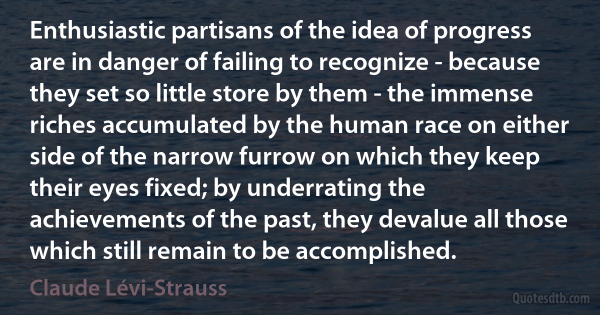 Enthusiastic partisans of the idea of progress are in danger of failing to recognize - because they set so little store by them - the immense riches accumulated by the human race on either side of the narrow furrow on which they keep their eyes fixed; by underrating the achievements of the past, they devalue all those which still remain to be accomplished. (Claude Lévi-Strauss)