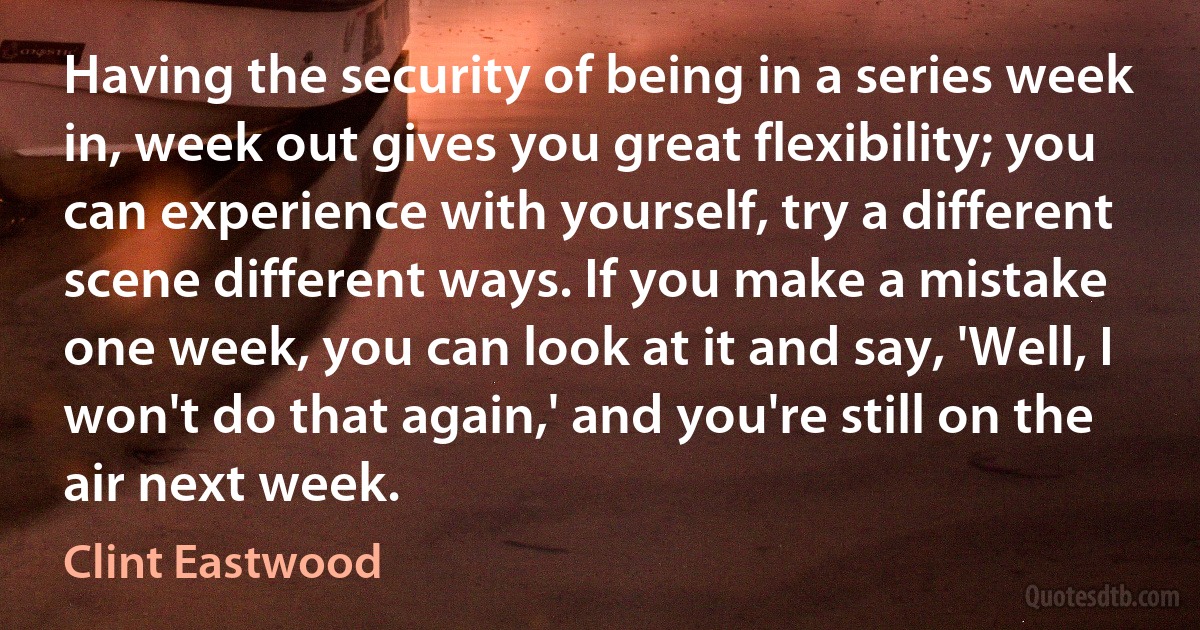 Having the security of being in a series week in, week out gives you great flexibility; you can experience with yourself, try a different scene different ways. If you make a mistake one week, you can look at it and say, 'Well, I won't do that again,' and you're still on the air next week. (Clint Eastwood)