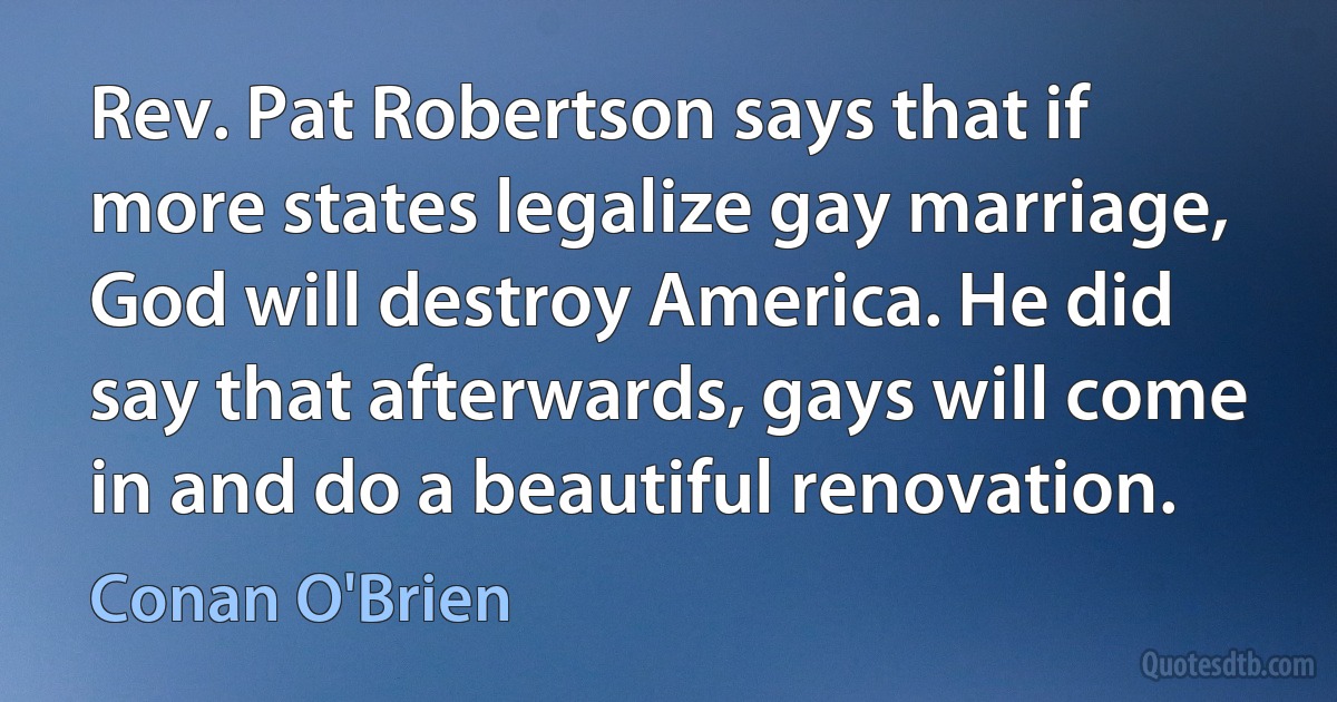 Rev. Pat Robertson says that if more states legalize gay marriage, God will destroy America. He did say that afterwards, gays will come in and do a beautiful renovation. (Conan O'Brien)