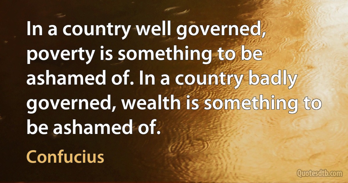 In a country well governed, poverty is something to be ashamed of. In a country badly governed, wealth is something to be ashamed of. (Confucius)