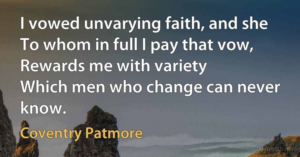 I vowed unvarying faith, and she
To whom in full I pay that vow,
Rewards me with variety
Which men who change can never know. (Coventry Patmore)