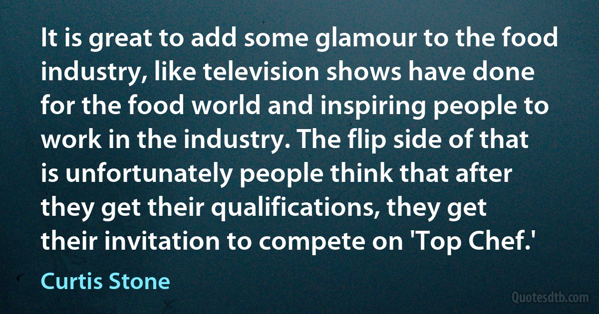 It is great to add some glamour to the food industry, like television shows have done for the food world and inspiring people to work in the industry. The flip side of that is unfortunately people think that after they get their qualifications, they get their invitation to compete on 'Top Chef.' (Curtis Stone)