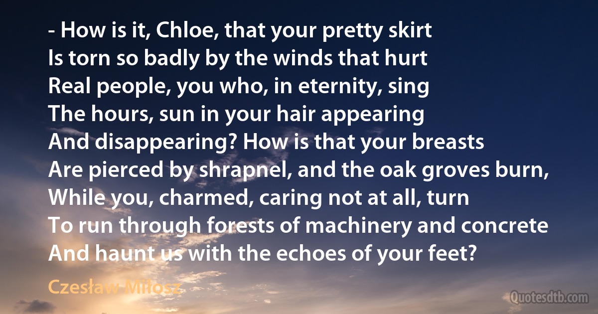 - How is it, Chloe, that your pretty skirt
Is torn so badly by the winds that hurt
Real people, you who, in eternity, sing
The hours, sun in your hair appearing
And disappearing? How is that your breasts
Are pierced by shrapnel, and the oak groves burn,
While you, charmed, caring not at all, turn
To run through forests of machinery and concrete
And haunt us with the echoes of your feet? (Czesław Miłosz)