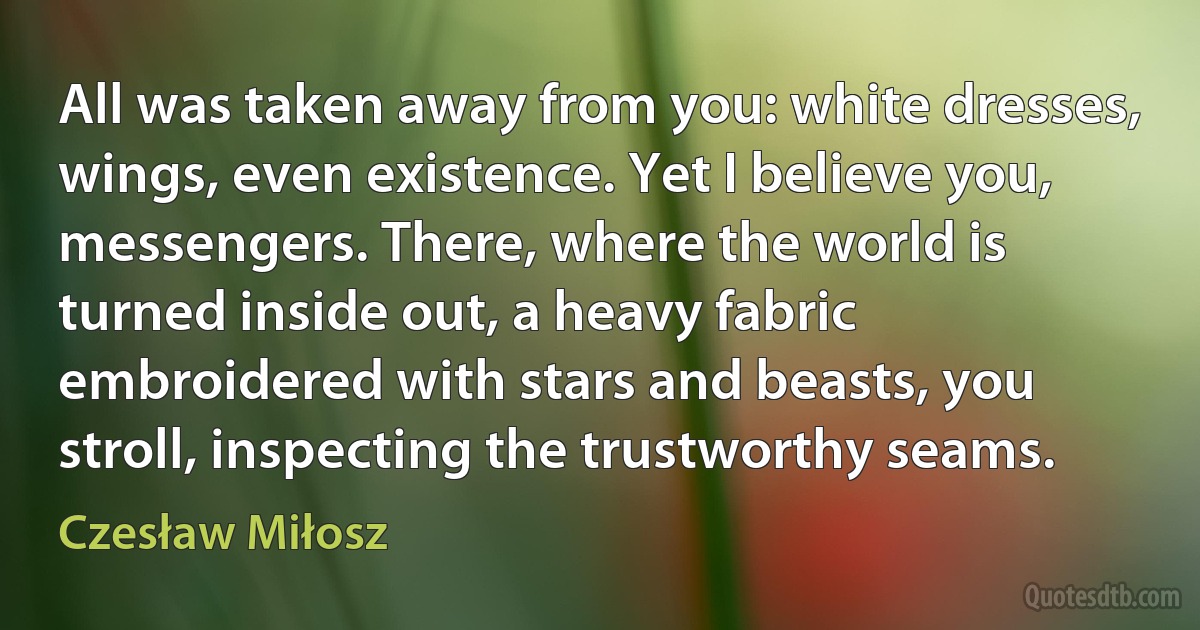 All was taken away from you: white dresses, wings, even existence. Yet I believe you, messengers. There, where the world is turned inside out, a heavy fabric embroidered with stars and beasts, you stroll, inspecting the trustworthy seams. (Czesław Miłosz)