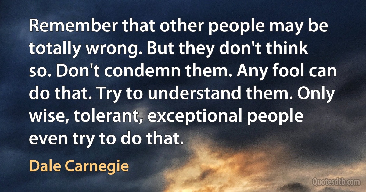 Remember that other people may be totally wrong. But they don't think so. Don't condemn them. Any fool can do that. Try to understand them. Only wise, tolerant, exceptional people even try to do that. (Dale Carnegie)