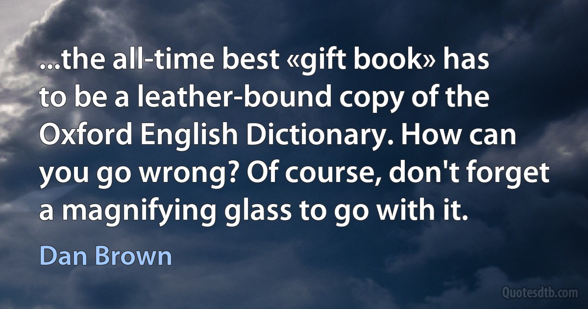 ...the all-time best «gift book» has to be a leather-bound copy of the Oxford English Dictionary. How can you go wrong? Of course, don't forget a magnifying glass to go with it. (Dan Brown)