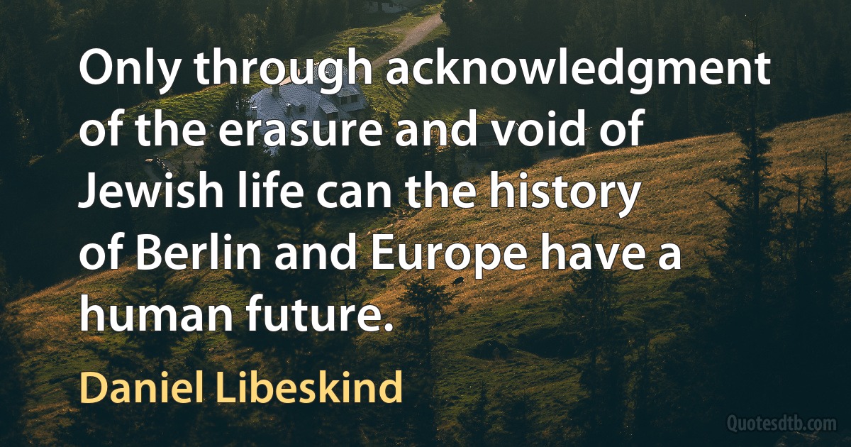 Only through acknowledgment of the erasure and void of Jewish life can the history of Berlin and Europe have a human future. (Daniel Libeskind)