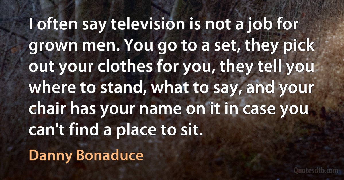 I often say television is not a job for grown men. You go to a set, they pick out your clothes for you, they tell you where to stand, what to say, and your chair has your name on it in case you can't find a place to sit. (Danny Bonaduce)