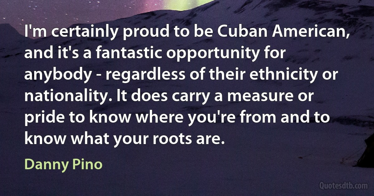 I'm certainly proud to be Cuban American, and it's a fantastic opportunity for anybody - regardless of their ethnicity or nationality. It does carry a measure or pride to know where you're from and to know what your roots are. (Danny Pino)