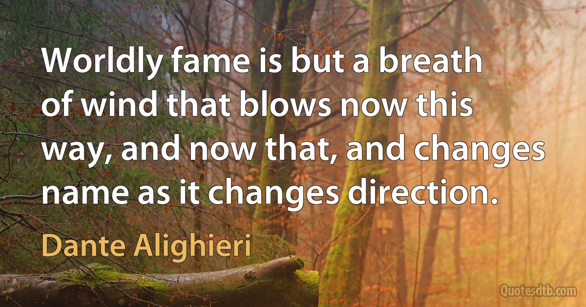 Worldly fame is but a breath of wind that blows now this way, and now that, and changes name as it changes direction. (Dante Alighieri)