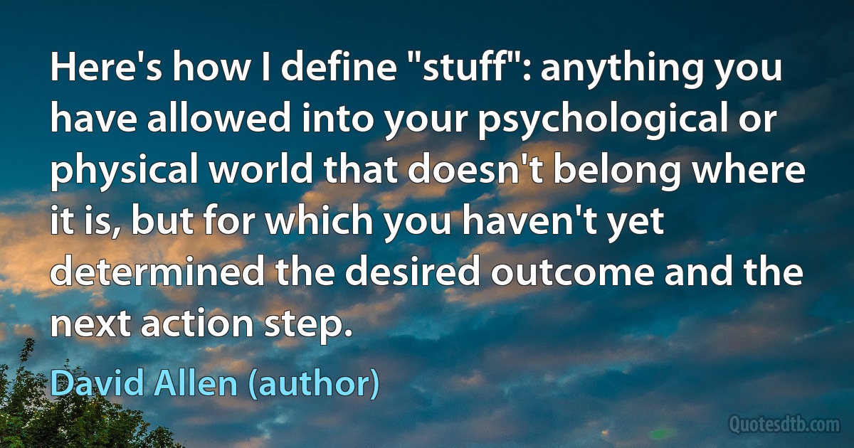 Here's how I define "stuff": anything you have allowed into your psychological or physical world that doesn't belong where it is, but for which you haven't yet determined the desired outcome and the next action step. (David Allen (author))