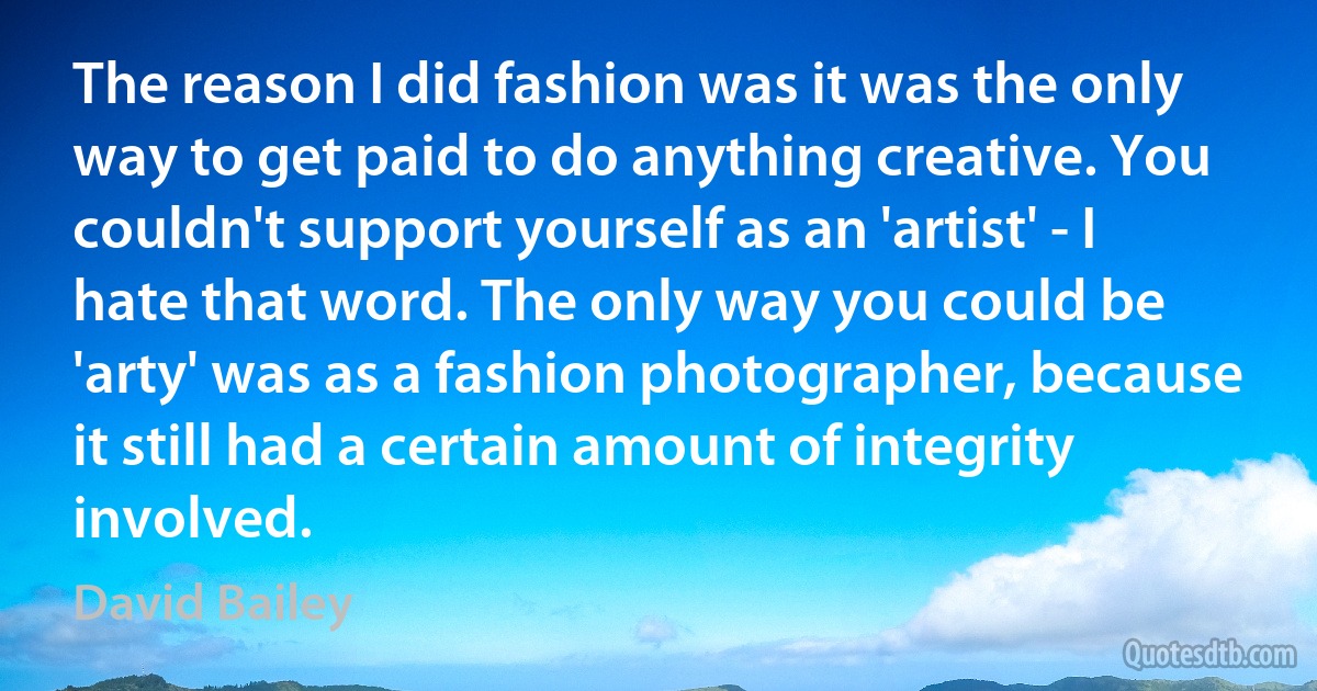 The reason I did fashion was it was the only way to get paid to do anything creative. You couldn't support yourself as an 'artist' - I hate that word. The only way you could be 'arty' was as a fashion photographer, because it still had a certain amount of integrity involved. (David Bailey)