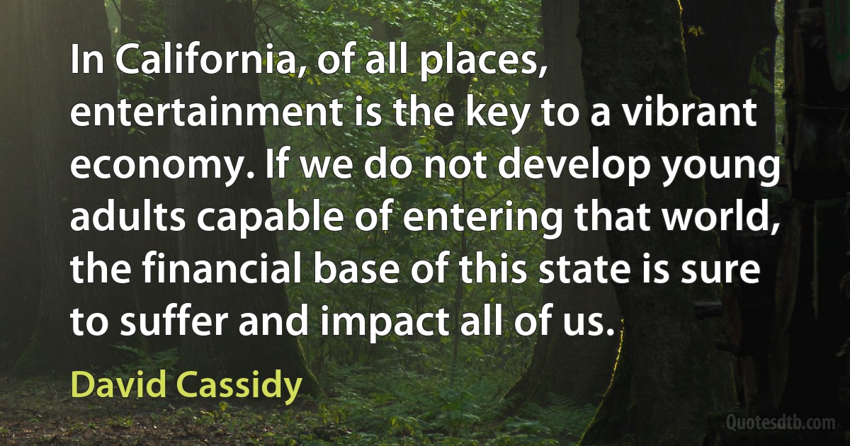 In California, of all places, entertainment is the key to a vibrant economy. If we do not develop young adults capable of entering that world, the financial base of this state is sure to suffer and impact all of us. (David Cassidy)