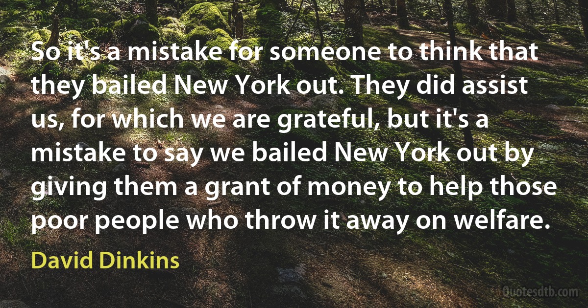 So it's a mistake for someone to think that they bailed New York out. They did assist us, for which we are grateful, but it's a mistake to say we bailed New York out by giving them a grant of money to help those poor people who throw it away on welfare. (David Dinkins)