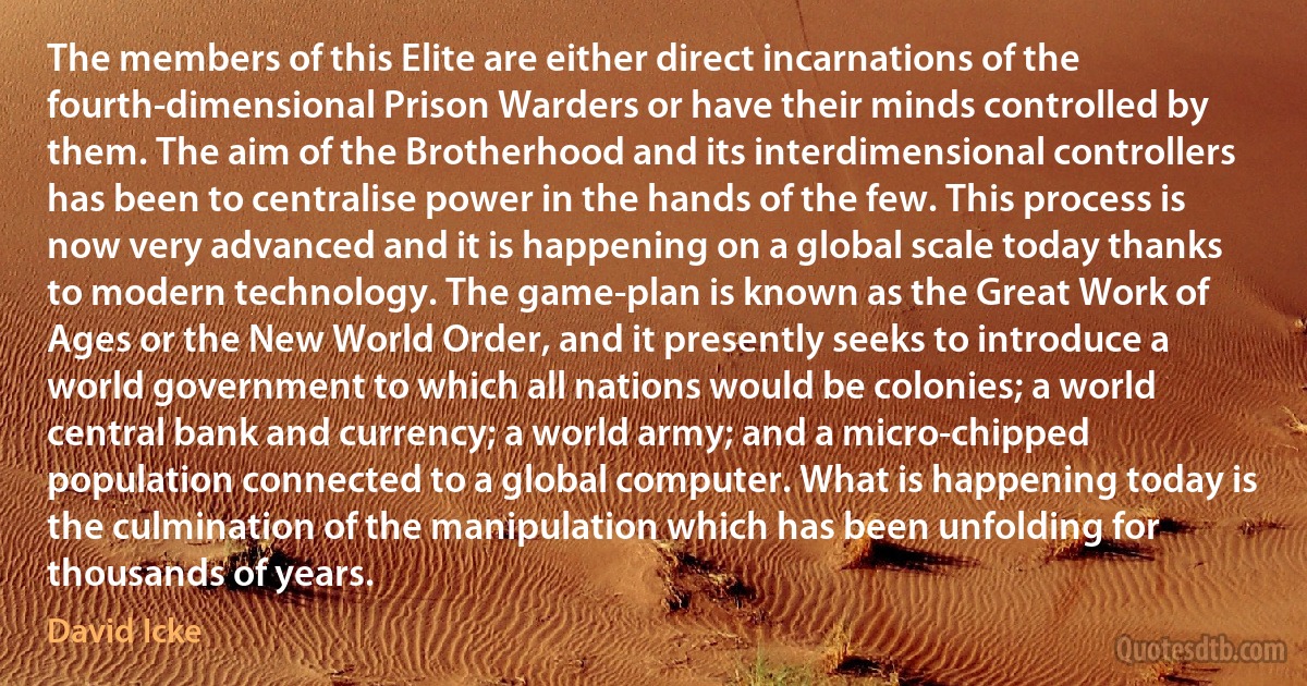 The members of this Elite are either direct incarnations of the fourth-dimensional Prison Warders or have their minds controlled by them. The aim of the Brotherhood and its interdimensional controllers has been to centralise power in the hands of the few. This process is now very advanced and it is happening on a global scale today thanks to modern technology. The game-plan is known as the Great Work of Ages or the New World Order, and it presently seeks to introduce a world government to which all nations would be colonies; a world central bank and currency; a world army; and a micro-chipped population connected to a global computer. What is happening today is the culmination of the manipulation which has been unfolding for thousands of years. (David Icke)