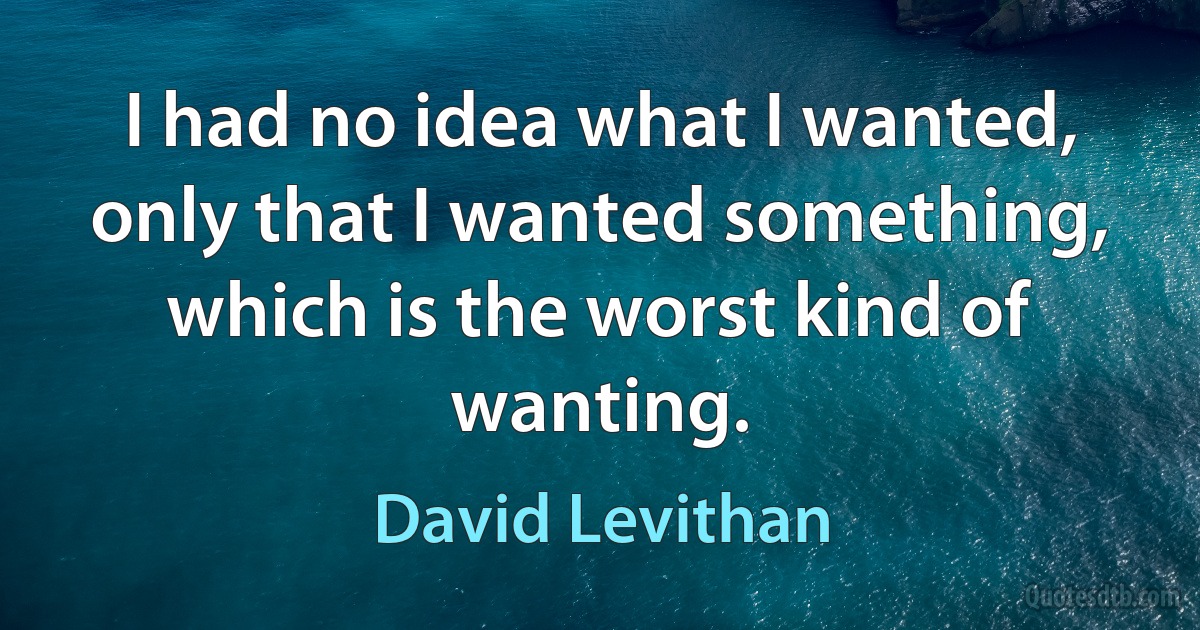 I had no idea what I wanted, only that I wanted something, which is the worst kind of wanting. (David Levithan)