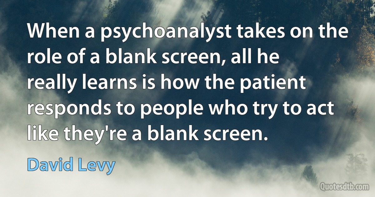 When a psychoanalyst takes on the role of a blank screen, all he really learns is how the patient responds to people who try to act like they're a blank screen. (David Levy)