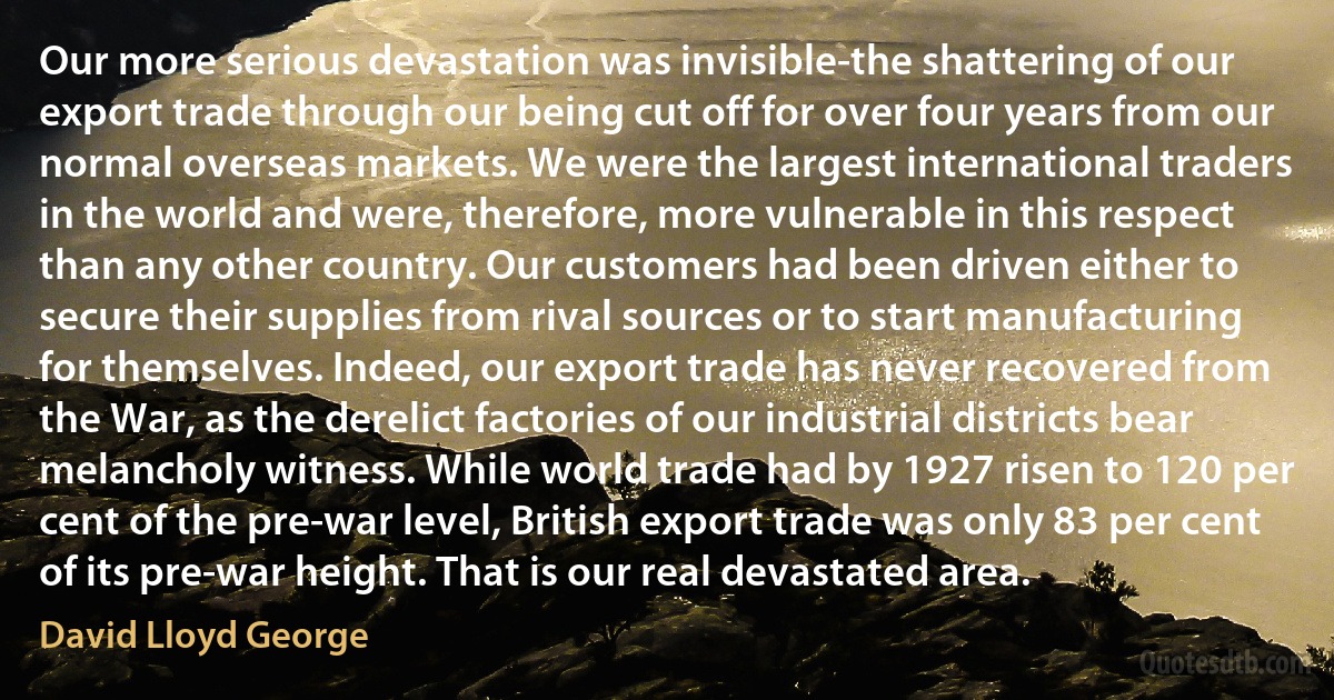 Our more serious devastation was invisible-the shattering of our export trade through our being cut off for over four years from our normal overseas markets. We were the largest international traders in the world and were, therefore, more vulnerable in this respect than any other country. Our customers had been driven either to secure their supplies from rival sources or to start manufacturing for themselves. Indeed, our export trade has never recovered from the War, as the derelict factories of our industrial districts bear melancholy witness. While world trade had by 1927 risen to 120 per cent of the pre-war level, British export trade was only 83 per cent of its pre-war height. That is our real devastated area. (David Lloyd George)