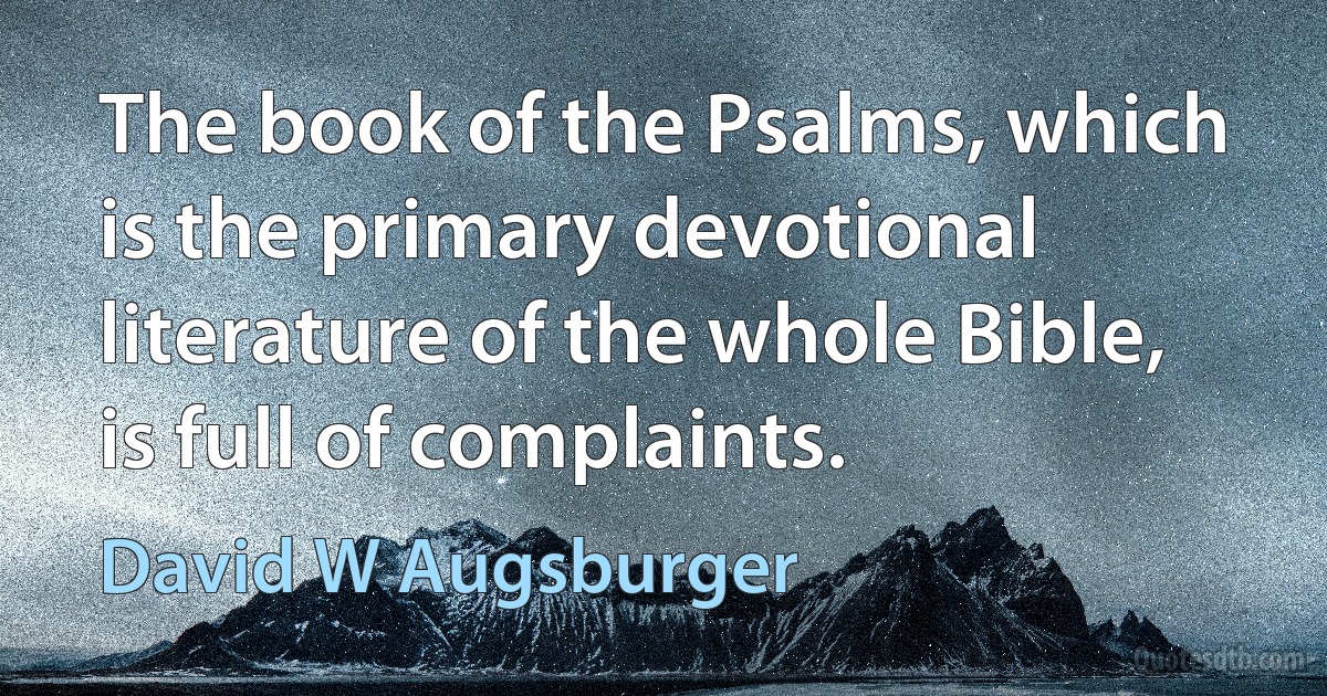 The book of the Psalms, which is the primary devotional literature of the whole Bible, is full of complaints. (David W Augsburger)