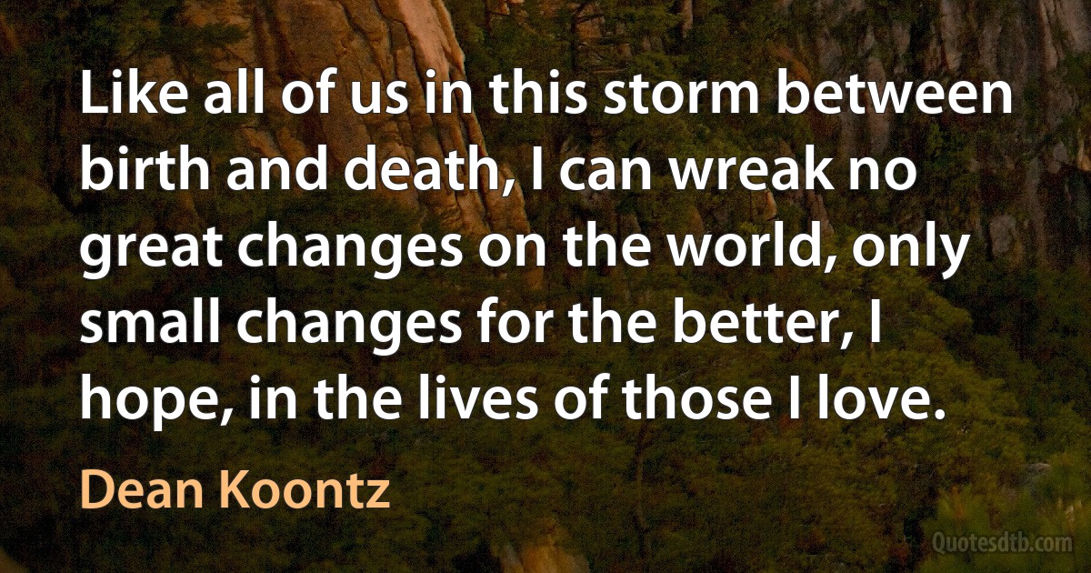 Like all of us in this storm between birth and death, I can wreak no great changes on the world, only small changes for the better, I hope, in the lives of those I love. (Dean Koontz)