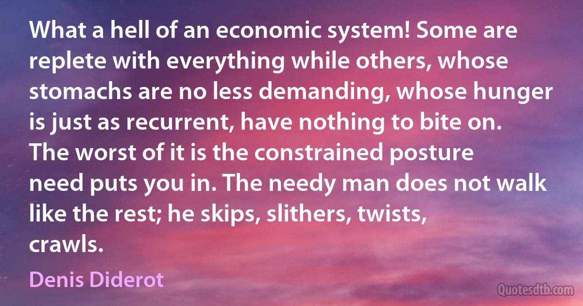 What a hell of an economic system! Some are replete with everything while others, whose stomachs are no less demanding, whose hunger is just as recurrent, have nothing to bite on. The worst of it is the constrained posture need puts you in. The needy man does not walk like the rest; he skips, slithers, twists, crawls. (Denis Diderot)