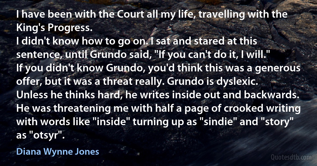 I have been with the Court all my life, travelling with the King's Progress.
I didn't know how to go on. I sat and stared at this sentence, until Grundo said, "If you can't do it, I will."
If you didn't know Grundo, you'd think this was a generous offer, but it was a threat really. Grundo is dyslexic. Unless he thinks hard, he writes inside out and backwards. He was threatening me with half a page of crooked writing with words like "inside" turning up as "sindie" and "story" as "otsyr". (Diana Wynne Jones)