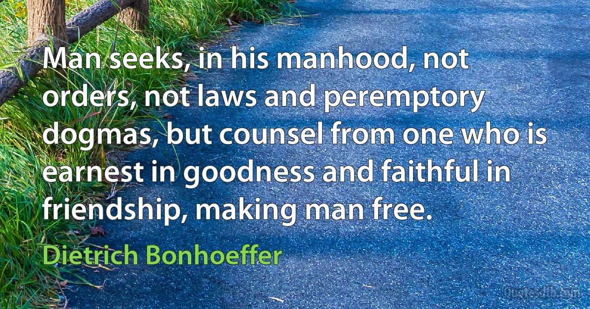 Man seeks, in his manhood, not orders, not laws and peremptory dogmas, but counsel from one who is earnest in goodness and faithful in friendship, making man free. (Dietrich Bonhoeffer)