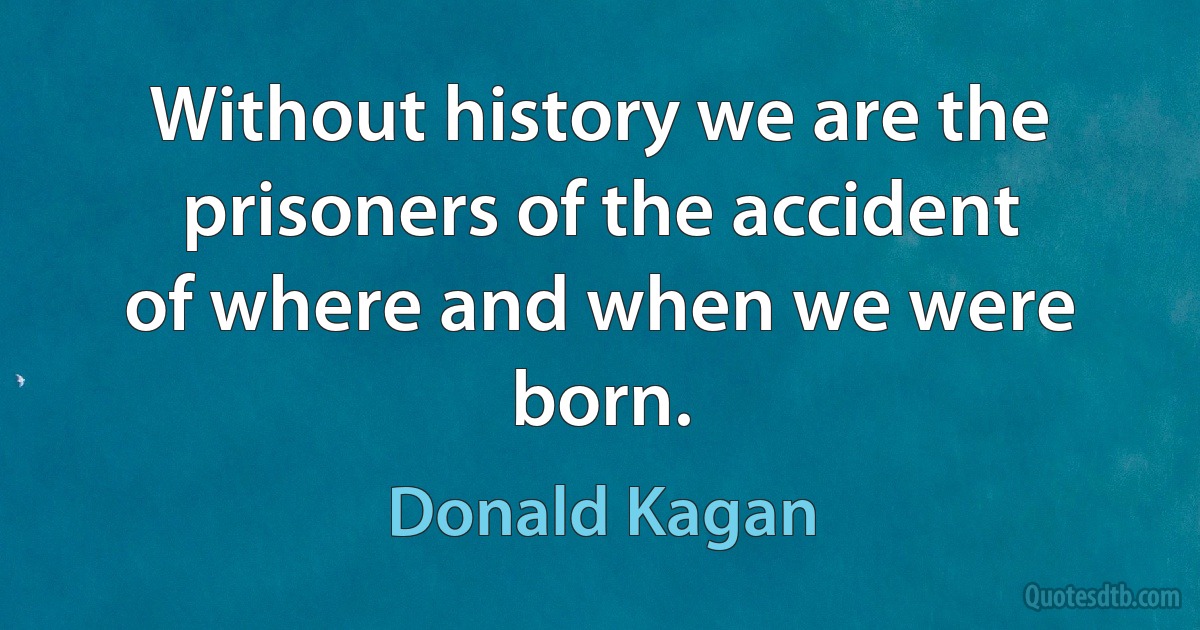 Without history we are the prisoners of the accident of where and when we were born. (Donald Kagan)