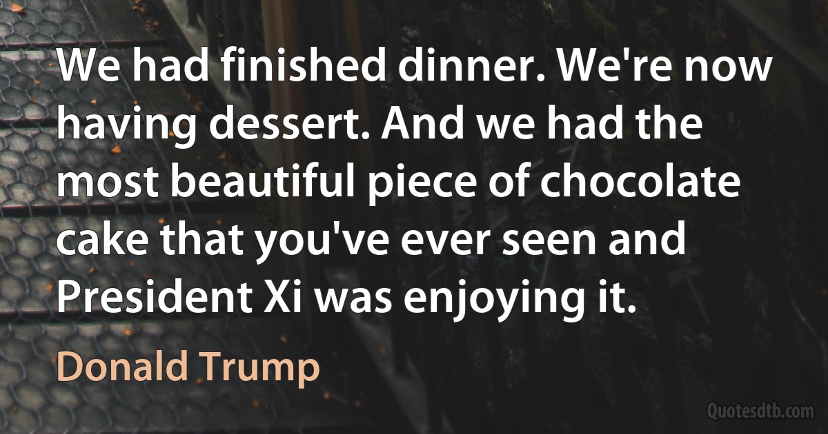 We had finished dinner. We're now having dessert. And we had the most beautiful piece of chocolate cake that you've ever seen and President Xi was enjoying it. (Donald Trump)