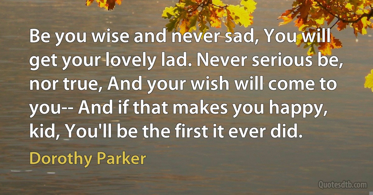 Be you wise and never sad, You will get your lovely lad. Never serious be, nor true, And your wish will come to you-- And if that makes you happy, kid, You'll be the first it ever did. (Dorothy Parker)