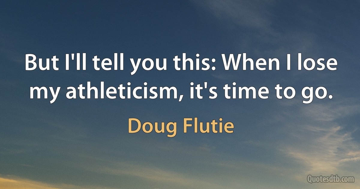 But I'll tell you this: When I lose my athleticism, it's time to go. (Doug Flutie)