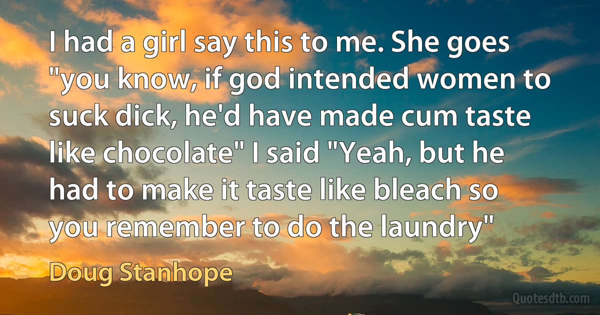 I had a girl say this to me. She goes "you know, if god intended women to suck dick, he'd have made cum taste like chocolate" I said "Yeah, but he had to make it taste like bleach so you remember to do the laundry" (Doug Stanhope)