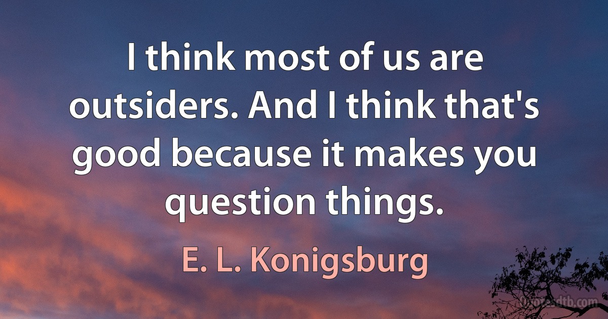 I think most of us are outsiders. And I think that's good because it makes you question things. (E. L. Konigsburg)